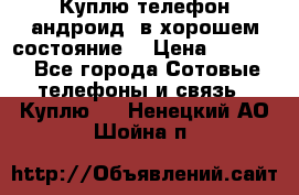 Куплю телефон андроид, в хорошем состояние  › Цена ­ 1 000 - Все города Сотовые телефоны и связь » Куплю   . Ненецкий АО,Шойна п.